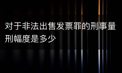 对于非法出售发票罪的刑事量刑幅度是多少
