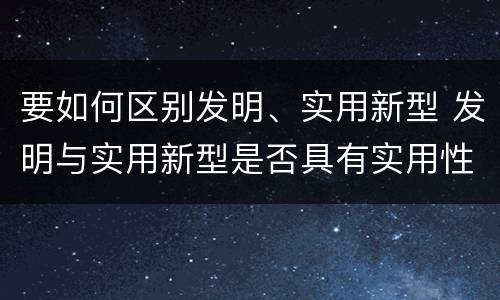 要如何区别发明、实用新型 发明与实用新型是否具有实用性