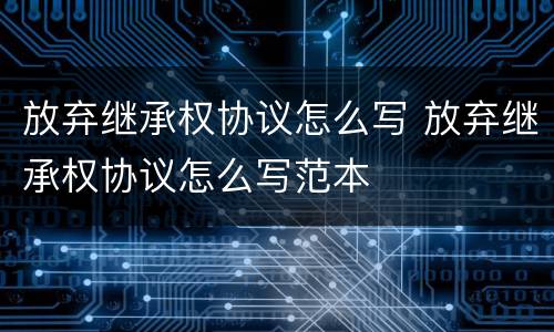 放弃继承权协议怎么写 放弃继承权协议怎么写范本