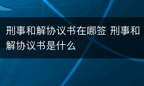 刑事和解协议书在哪签 刑事和解协议书是什么