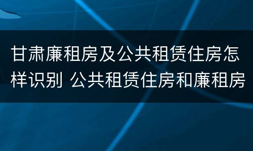 甘肃廉租房及公共租赁住房怎样识别 公共租赁住房和廉租房的联系