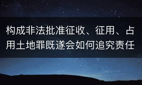 构成非法批准征收、征用、占用土地罪既遂会如何追究责任