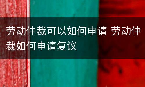 劳动仲裁可以如何申请 劳动仲裁如何申请复议