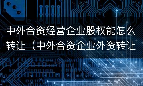 中外合资经营企业股权能怎么转让（中外合资企业外资转让股权给内资）