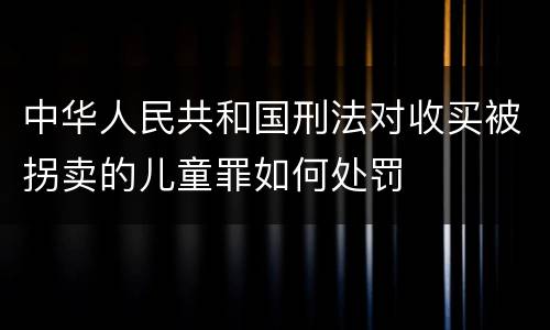 中华人民共和国刑法对收买被拐卖的儿童罪如何处罚