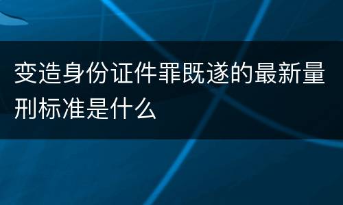变造身份证件罪既遂的最新量刑标准是什么