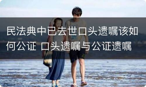 民法典中已去世口头遗嘱该如何公证 口头遗嘱与公证遗嘱