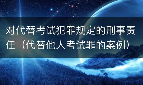 对代替考试犯罪规定的刑事责任（代替他人考试罪的案例）