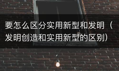 要怎么区分实用新型和发明（发明创造和实用新型的区别）