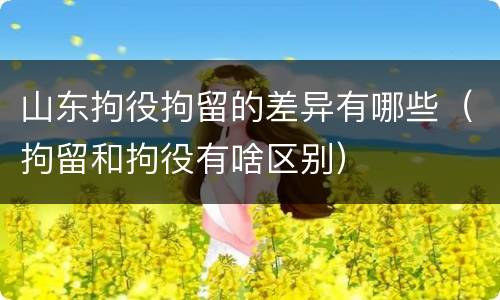 山东拘役拘留的差异有哪些（拘留和拘役有啥区别）
