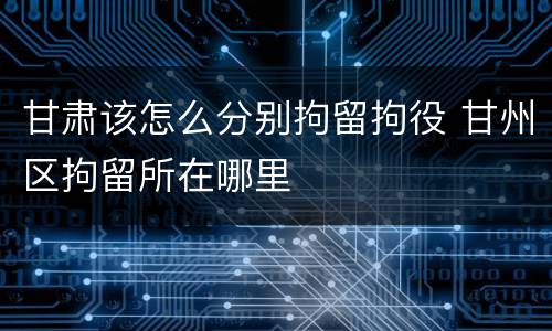 甘肃该怎么分别拘留拘役 甘州区拘留所在哪里