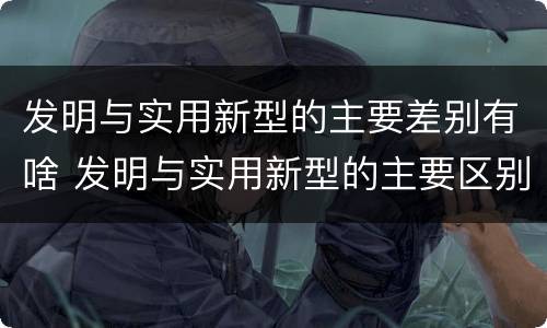 发明与实用新型的主要差别有啥 发明与实用新型的主要区别