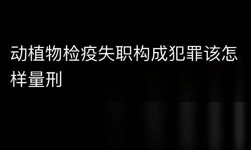 动植物检疫失职构成犯罪该怎样量刑