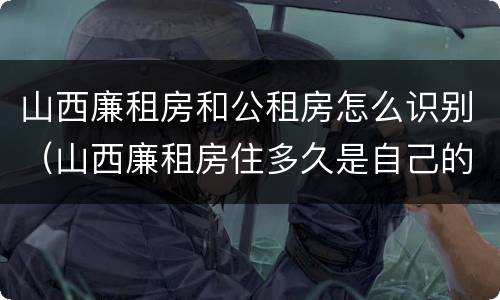 山西廉租房和公租房怎么识别（山西廉租房住多久是自己的）