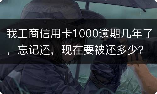 我工商信用卡1000逾期几年了，忘记还，现在要被还多少？怎么还