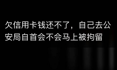 欠信用卡钱还不了，自己去公安局自首会不会马上被拘留