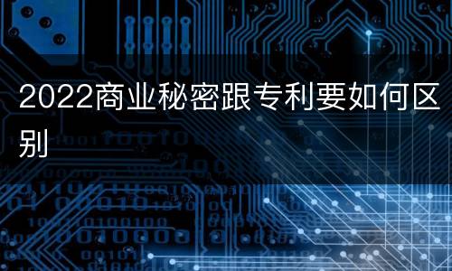 2022商业秘密跟专利要如何区别