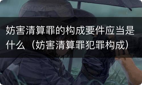 妨害清算罪的构成要件应当是什么（妨害清算罪犯罪构成）