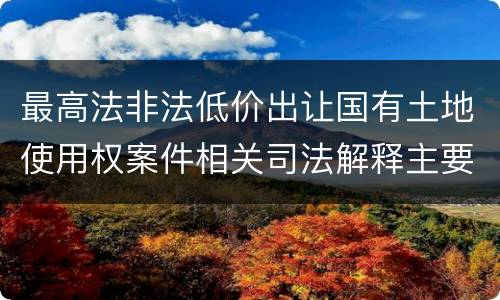 最高法非法低价出让国有土地使用权案件相关司法解释主要规定是什么