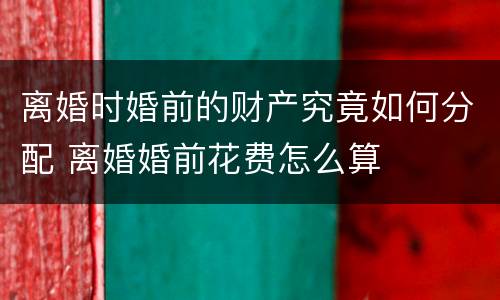 离婚时婚前的财产究竟如何分配 离婚婚前花费怎么算