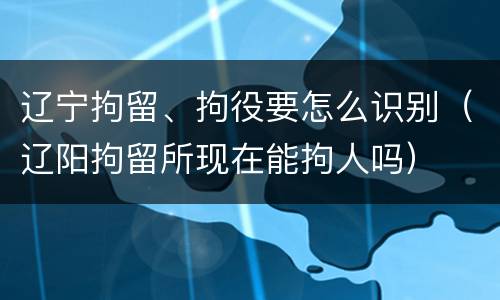 辽宁拘留、拘役要怎么识别（辽阳拘留所现在能拘人吗）