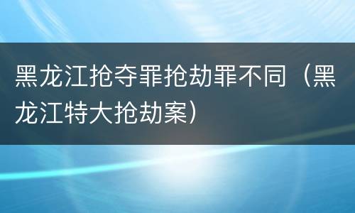 黑龙江抢夺罪抢劫罪不同（黑龙江特大抢劫案）