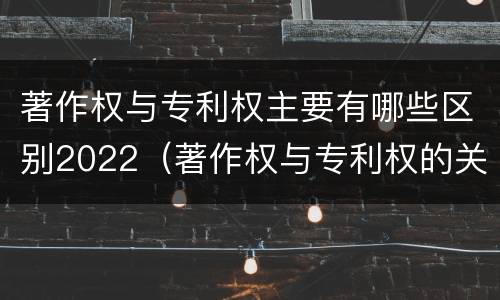 著作权与专利权主要有哪些区别2022（著作权与专利权的关系）