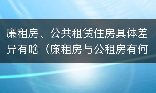 廉租房、公共租赁住房具体差异有啥（廉租房与公租房有何区别）