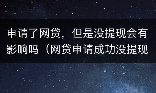 申请了网贷，但是没提现会有影响吗（网贷申请成功没提现有麻烦吗）