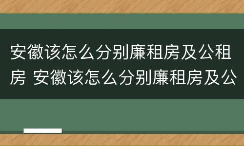 安徽该怎么分别廉租房及公租房 安徽该怎么分别廉租房及公租房的区别