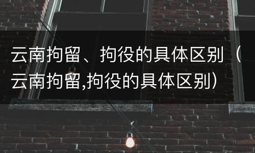 云南拘留、拘役的具体区别（云南拘留,拘役的具体区别）