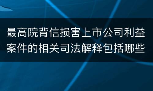 最高院背信损害上市公司利益案件的相关司法解释包括哪些重要内容