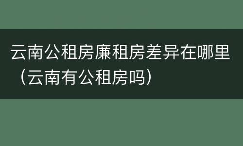 云南公租房廉租房差异在哪里（云南有公租房吗）