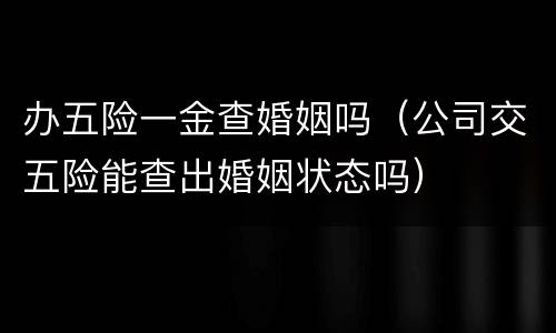 办五险一金查婚姻吗（公司交五险能查出婚姻状态吗）