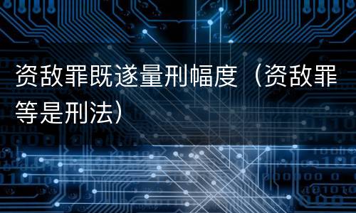 资敌罪既遂量刑幅度（资敌罪等是刑法）