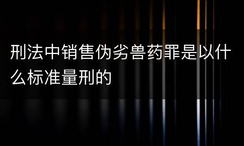 刑法中销售伪劣兽药罪是以什么标准量刑的