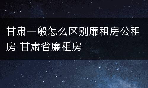 甘肃一般怎么区别廉租房公租房 甘肃省廉租房