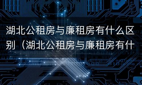 湖北公租房与廉租房有什么区别（湖北公租房与廉租房有什么区别呢）