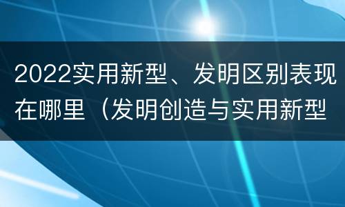 2022实用新型、发明区别表现在哪里（发明创造与实用新型的区别）