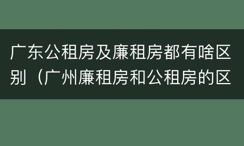 广东公租房及廉租房都有啥区别（广州廉租房和公租房的区别）