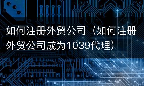 如何注册外贸公司（如何注册外贸公司成为1039代理）