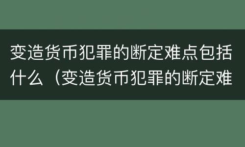 变造货币犯罪的断定难点包括什么（变造货币犯罪的断定难点包括什么内容）