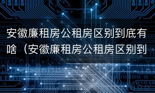 安徽廉租房公租房区别到底有啥（安徽廉租房公租房区别到底有啥不一样）