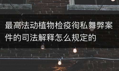 最高法动植物检疫徇私舞弊案件的司法解释怎么规定的