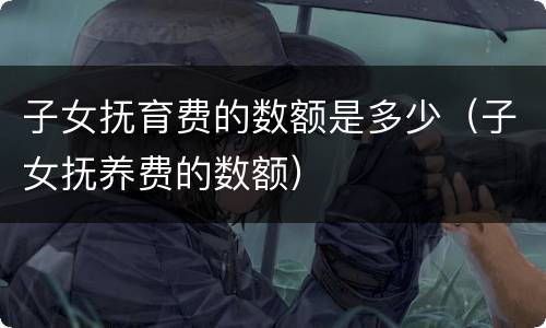 子女抚育费的数额是多少（子女抚养费的数额）