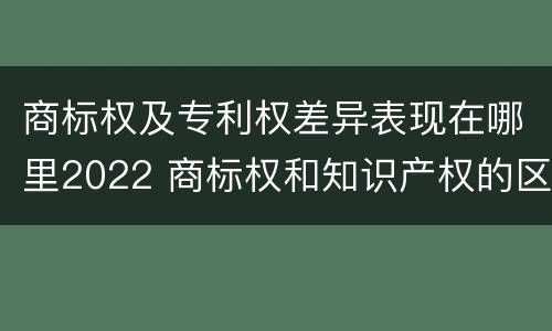 商标权及专利权差异表现在哪里2022 商标权和知识产权的区别