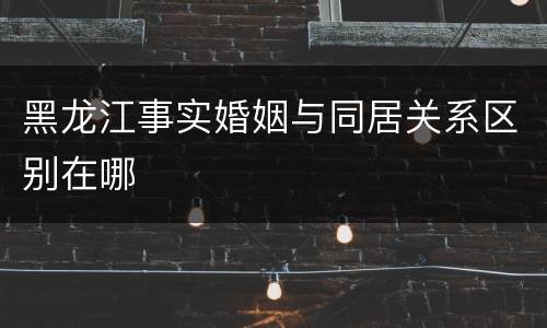 黑龙江事实婚姻与同居关系区别在哪