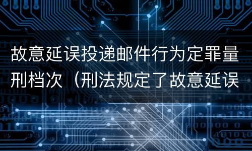 故意延误投递邮件行为定罪量刑档次（刑法规定了故意延误投递邮件罪）
