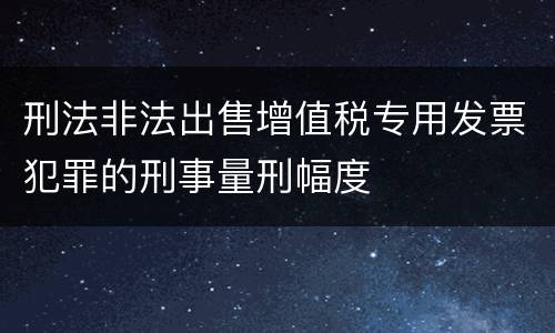 刑法非法出售增值税专用发票犯罪的刑事量刑幅度