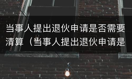 当事人提出退伙申请是否需要清算（当事人提出退伙申请是否需要清算案件）